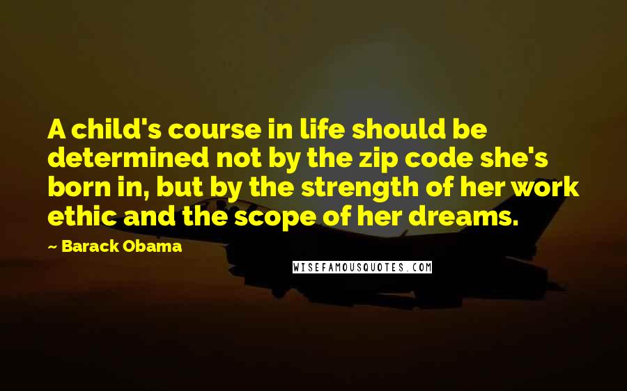 Barack Obama Quotes: A child's course in life should be determined not by the zip code she's born in, but by the strength of her work ethic and the scope of her dreams.