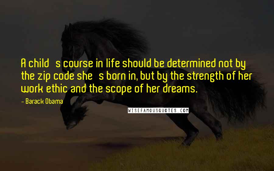 Barack Obama Quotes: A child's course in life should be determined not by the zip code she's born in, but by the strength of her work ethic and the scope of her dreams.