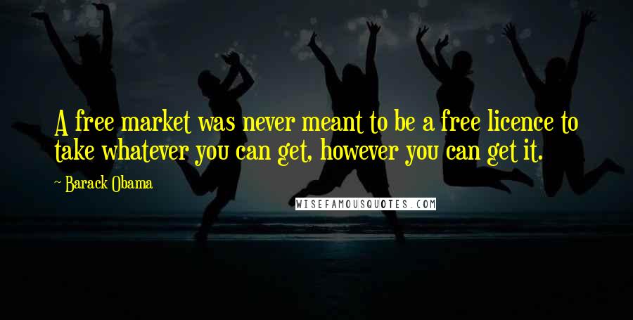 Barack Obama Quotes: A free market was never meant to be a free licence to take whatever you can get, however you can get it.