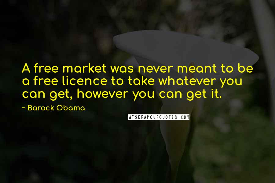 Barack Obama Quotes: A free market was never meant to be a free licence to take whatever you can get, however you can get it.