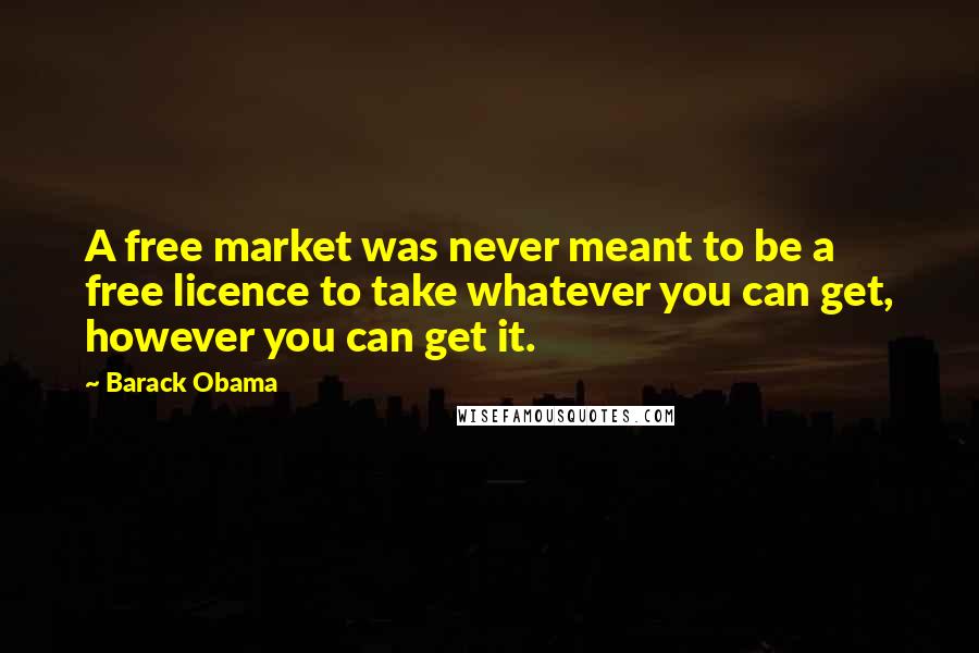 Barack Obama Quotes: A free market was never meant to be a free licence to take whatever you can get, however you can get it.
