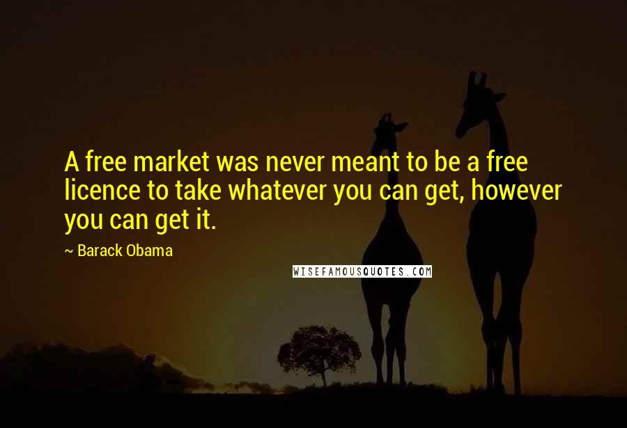 Barack Obama Quotes: A free market was never meant to be a free licence to take whatever you can get, however you can get it.