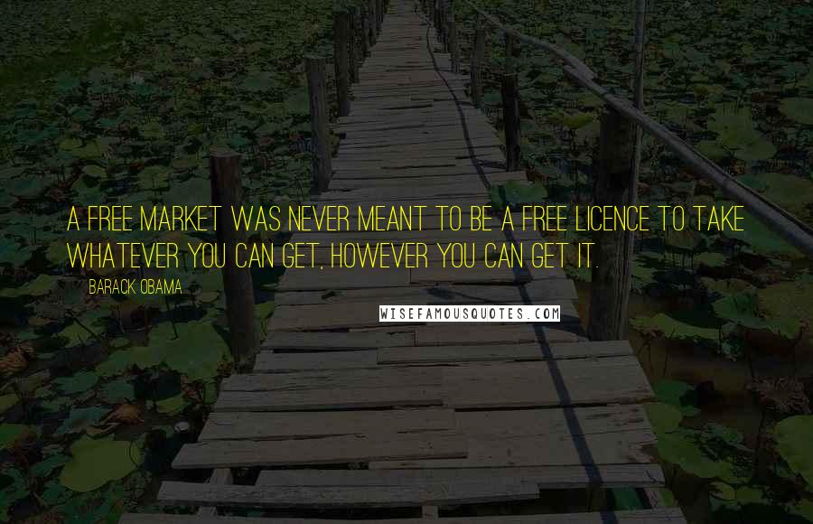 Barack Obama Quotes: A free market was never meant to be a free licence to take whatever you can get, however you can get it.