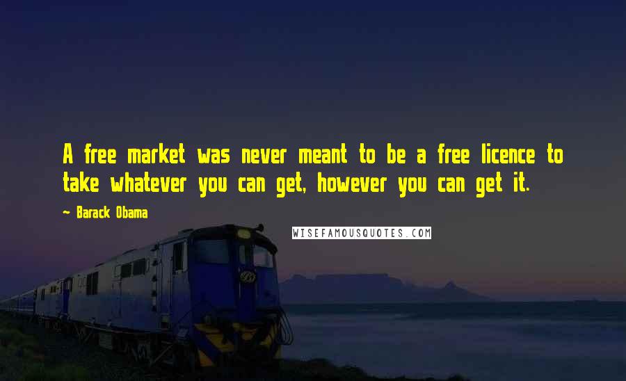 Barack Obama Quotes: A free market was never meant to be a free licence to take whatever you can get, however you can get it.