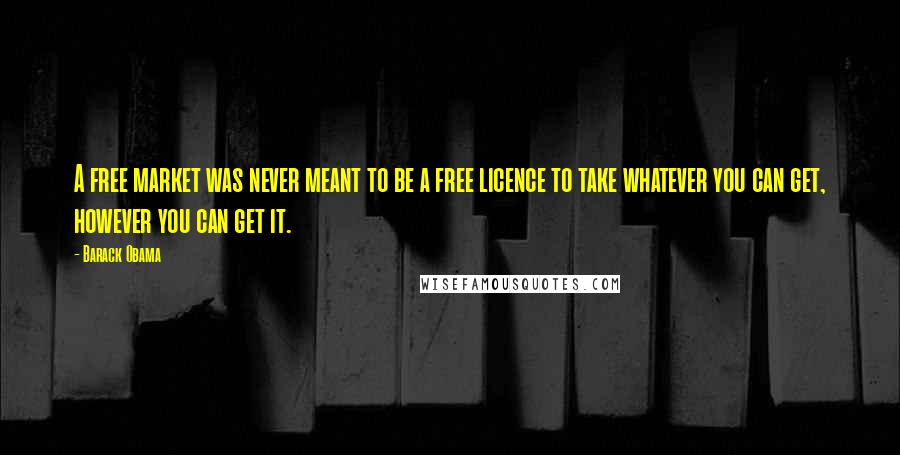 Barack Obama Quotes: A free market was never meant to be a free licence to take whatever you can get, however you can get it.