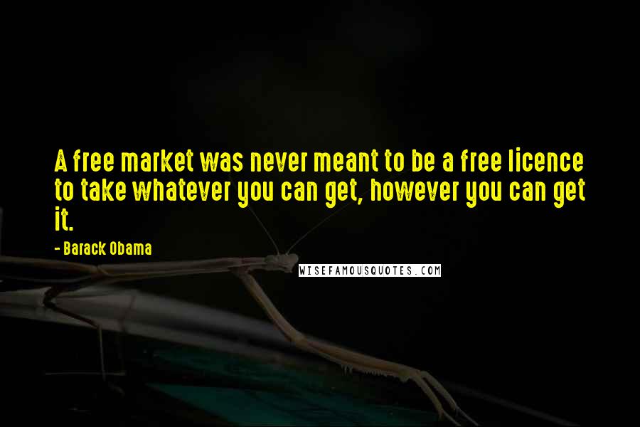 Barack Obama Quotes: A free market was never meant to be a free licence to take whatever you can get, however you can get it.