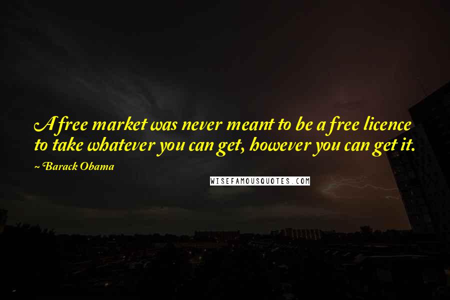 Barack Obama Quotes: A free market was never meant to be a free licence to take whatever you can get, however you can get it.