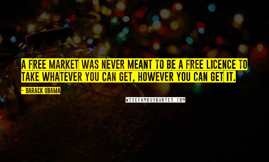 Barack Obama Quotes: A free market was never meant to be a free licence to take whatever you can get, however you can get it.