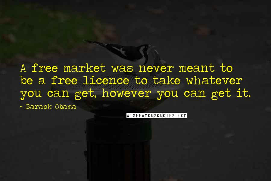 Barack Obama Quotes: A free market was never meant to be a free licence to take whatever you can get, however you can get it.