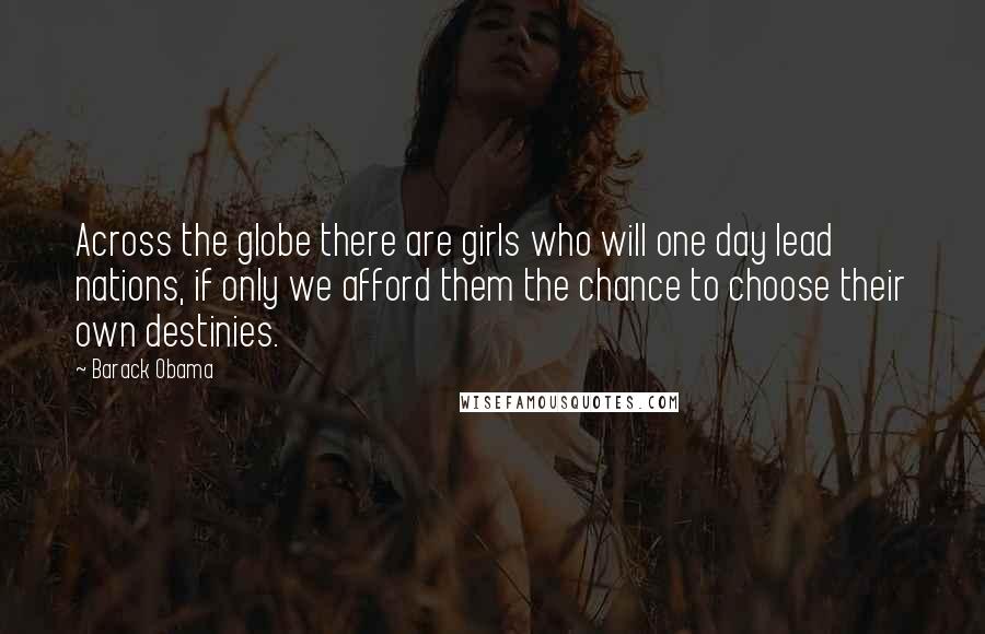 Barack Obama Quotes: Across the globe there are girls who will one day lead nations, if only we afford them the chance to choose their own destinies.