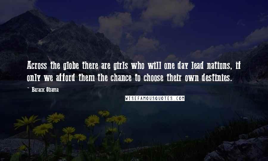 Barack Obama Quotes: Across the globe there are girls who will one day lead nations, if only we afford them the chance to choose their own destinies.