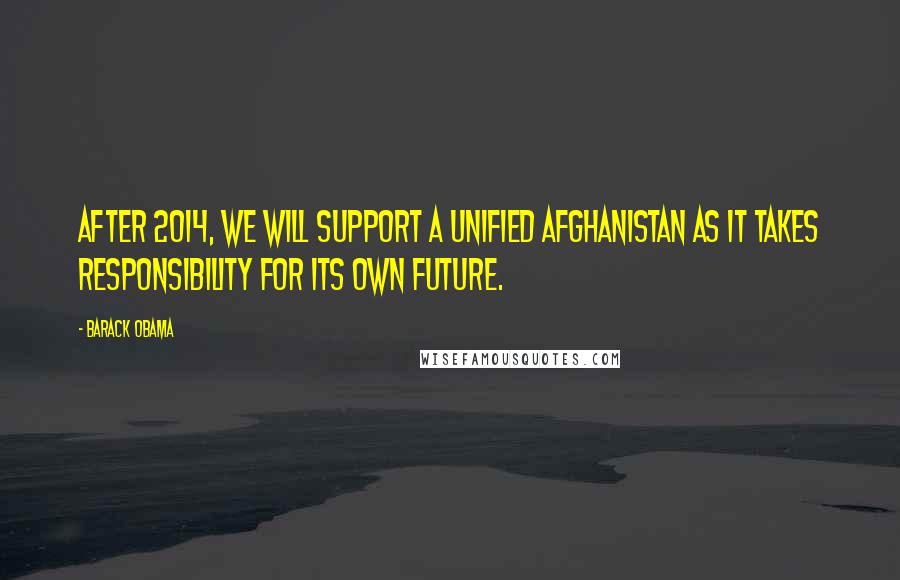Barack Obama Quotes: After 2014, we will support a unified Afghanistan as it takes responsibility for its own future.