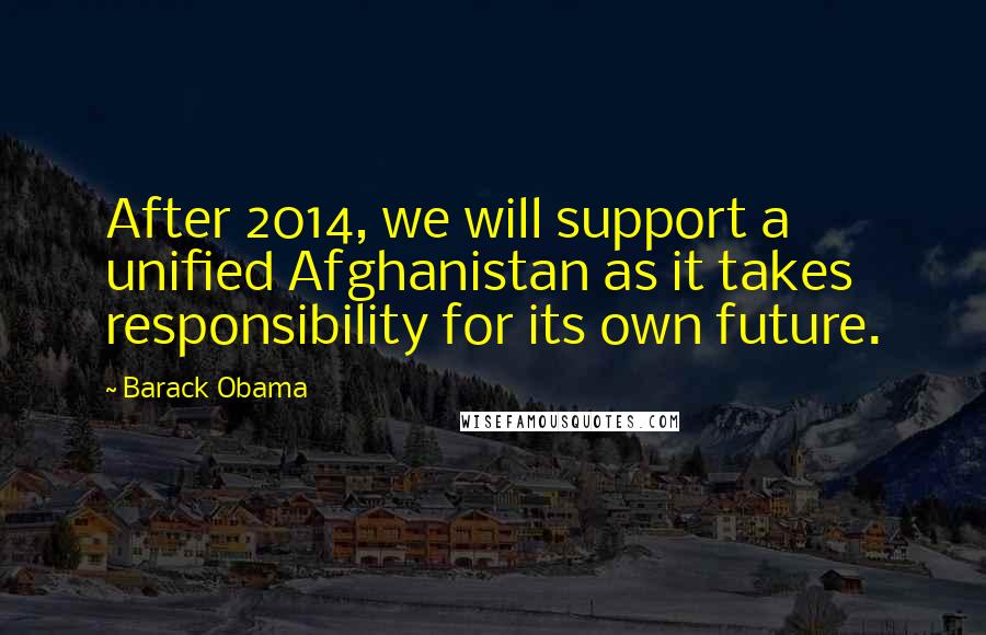 Barack Obama Quotes: After 2014, we will support a unified Afghanistan as it takes responsibility for its own future.