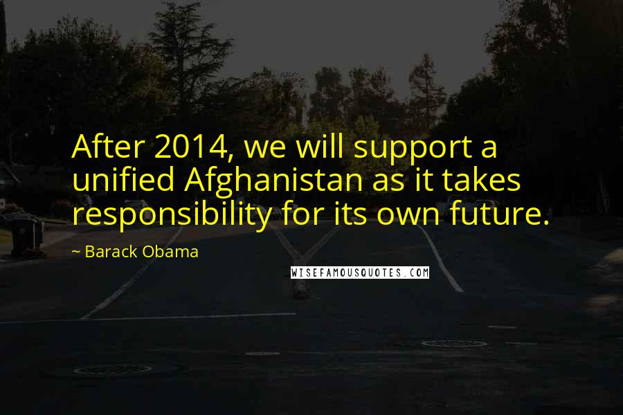 Barack Obama Quotes: After 2014, we will support a unified Afghanistan as it takes responsibility for its own future.