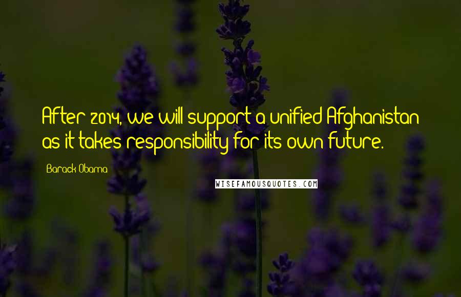 Barack Obama Quotes: After 2014, we will support a unified Afghanistan as it takes responsibility for its own future.