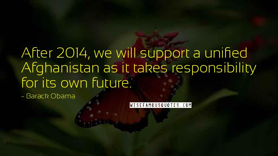 Barack Obama Quotes: After 2014, we will support a unified Afghanistan as it takes responsibility for its own future.
