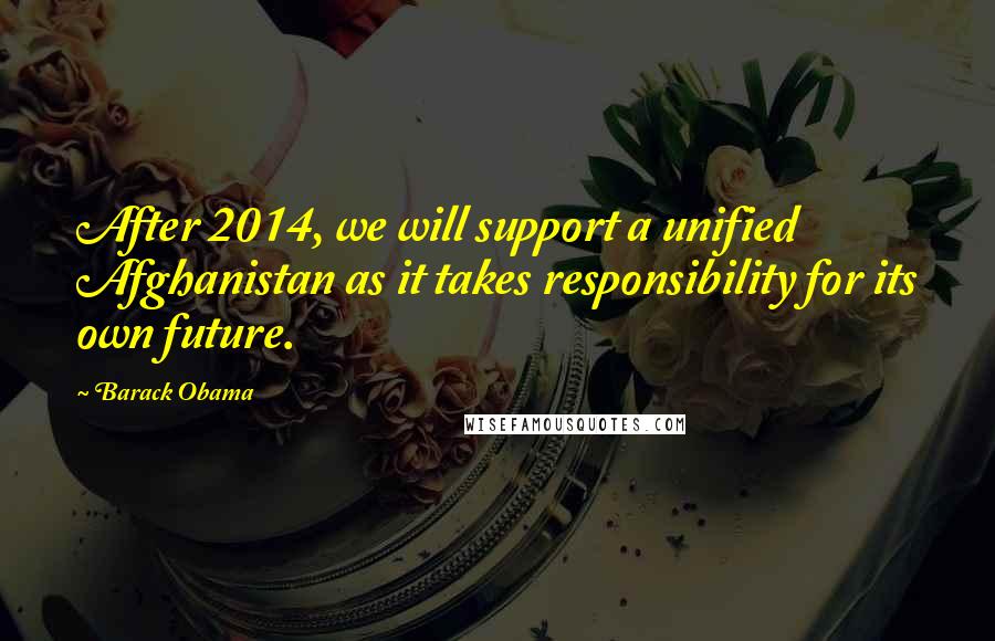 Barack Obama Quotes: After 2014, we will support a unified Afghanistan as it takes responsibility for its own future.