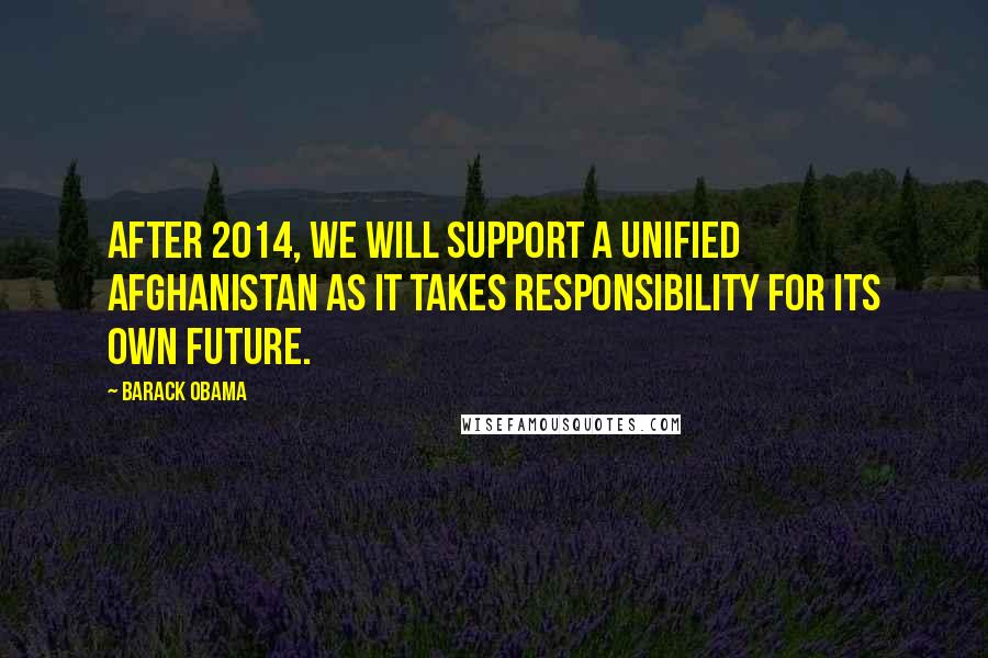 Barack Obama Quotes: After 2014, we will support a unified Afghanistan as it takes responsibility for its own future.