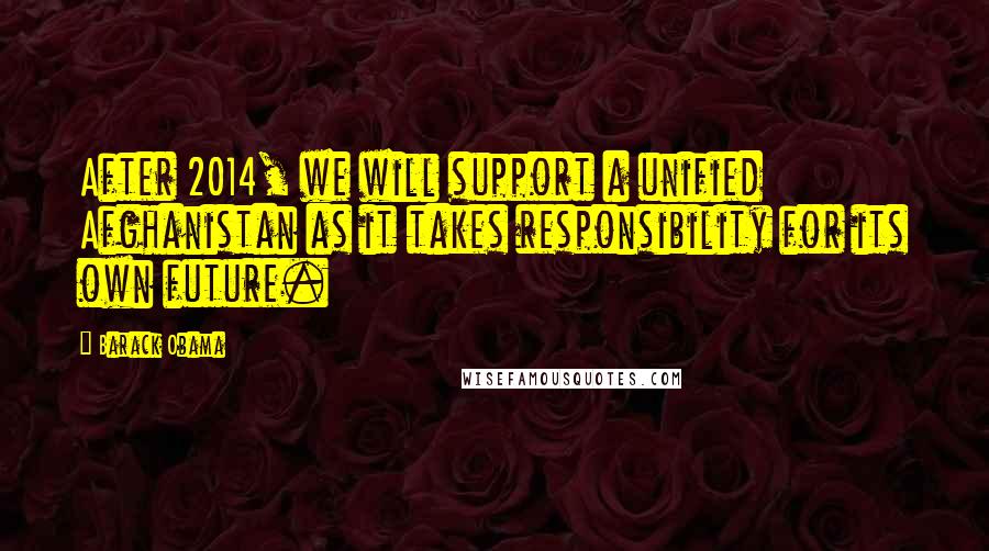 Barack Obama Quotes: After 2014, we will support a unified Afghanistan as it takes responsibility for its own future.