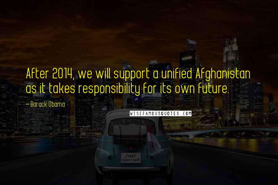 Barack Obama Quotes: After 2014, we will support a unified Afghanistan as it takes responsibility for its own future.