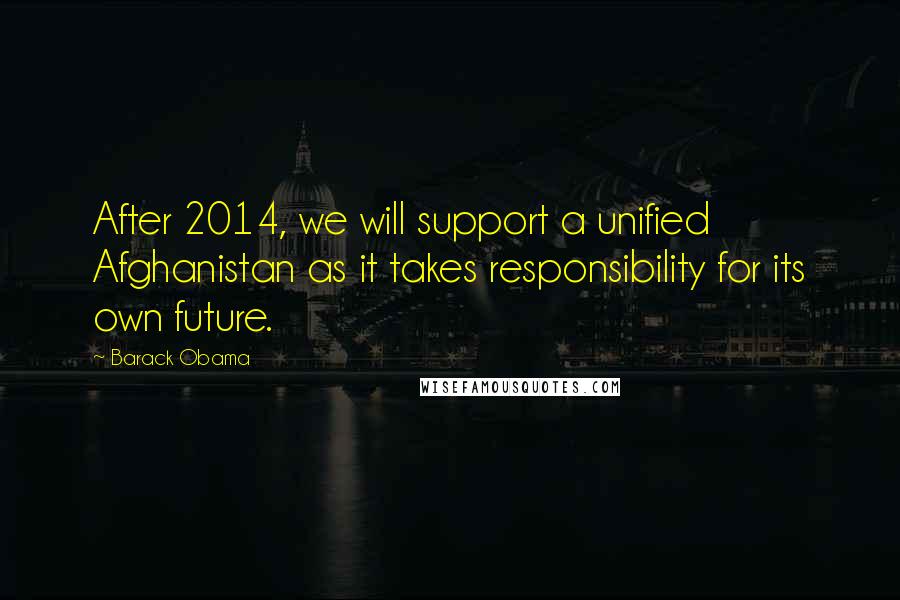 Barack Obama Quotes: After 2014, we will support a unified Afghanistan as it takes responsibility for its own future.