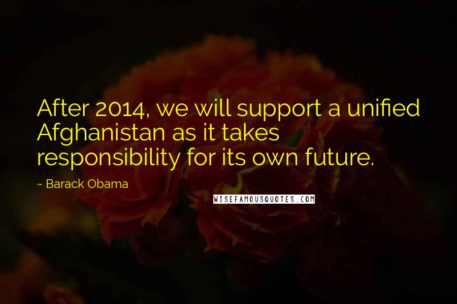 Barack Obama Quotes: After 2014, we will support a unified Afghanistan as it takes responsibility for its own future.