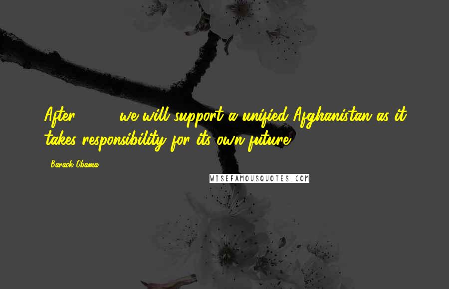Barack Obama Quotes: After 2014, we will support a unified Afghanistan as it takes responsibility for its own future.