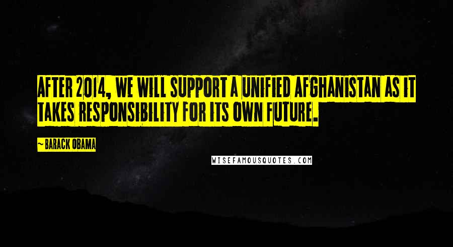 Barack Obama Quotes: After 2014, we will support a unified Afghanistan as it takes responsibility for its own future.