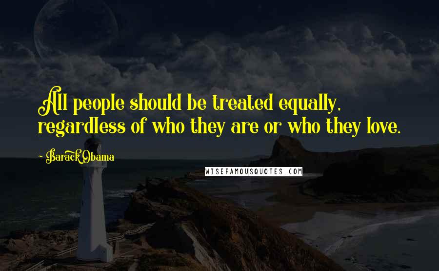 Barack Obama Quotes: All people should be treated equally, regardless of who they are or who they love.