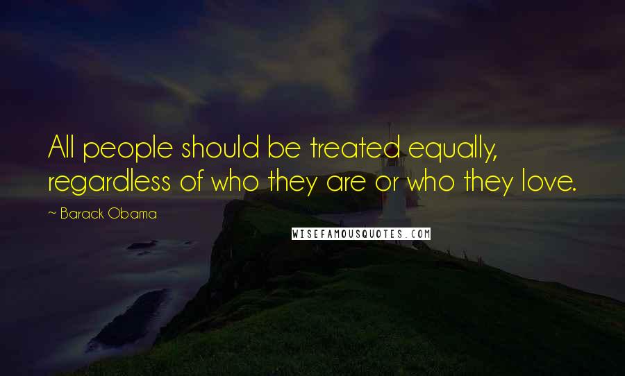 Barack Obama Quotes: All people should be treated equally, regardless of who they are or who they love.