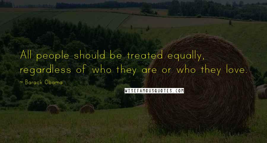 Barack Obama Quotes: All people should be treated equally, regardless of who they are or who they love.