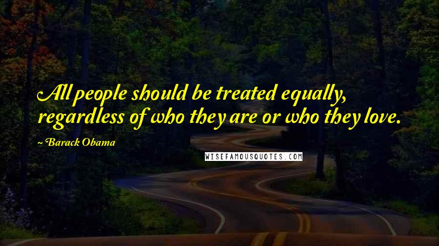 Barack Obama Quotes: All people should be treated equally, regardless of who they are or who they love.