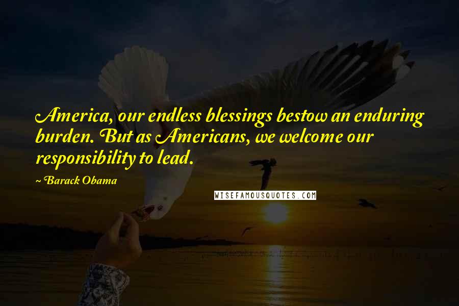 Barack Obama Quotes: America, our endless blessings bestow an enduring burden. But as Americans, we welcome our responsibility to lead.