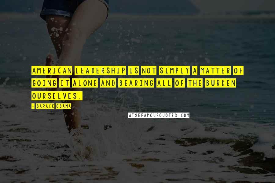 Barack Obama Quotes: American leadership is not simply a matter of going it alone and bearing all of the burden ourselves.