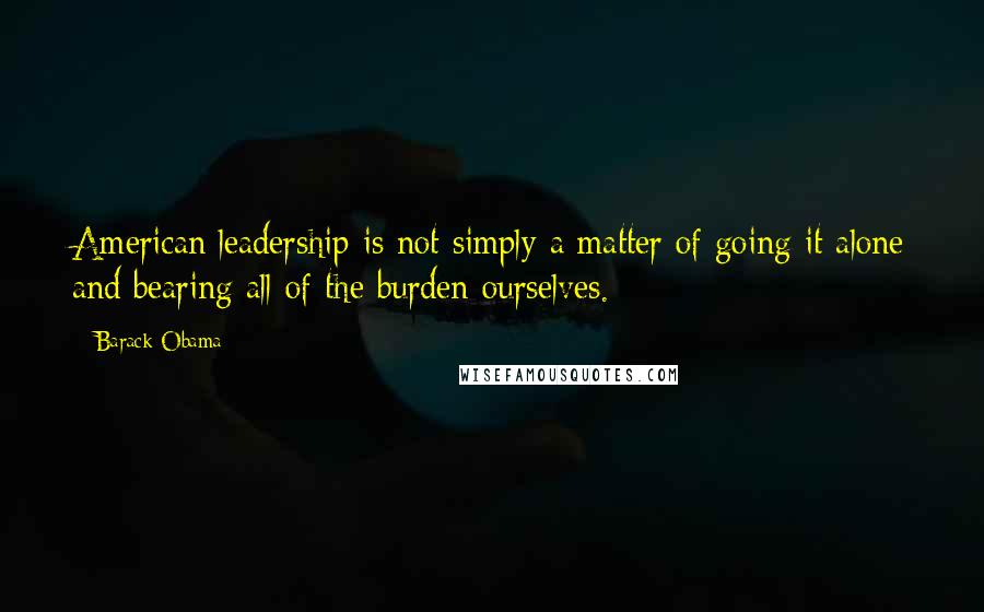 Barack Obama Quotes: American leadership is not simply a matter of going it alone and bearing all of the burden ourselves.