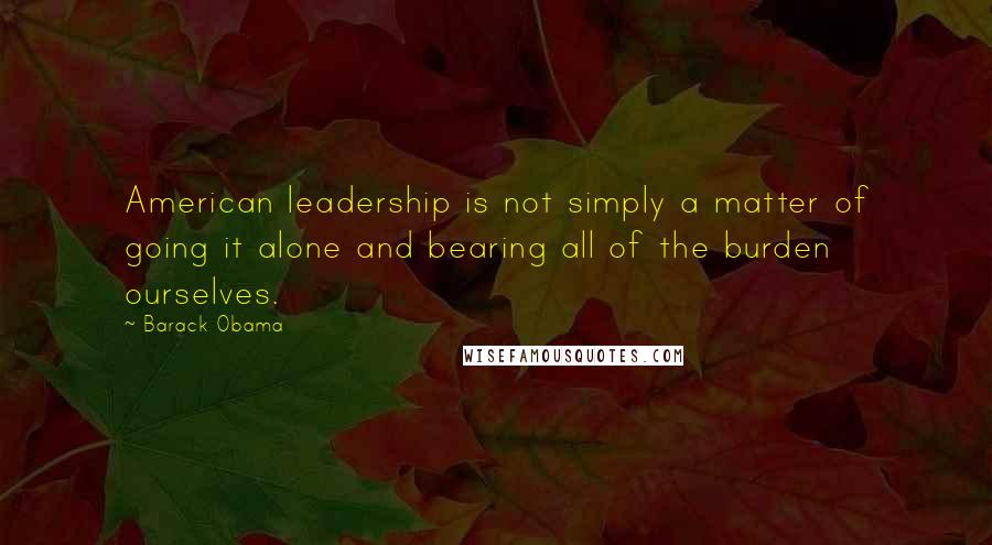Barack Obama Quotes: American leadership is not simply a matter of going it alone and bearing all of the burden ourselves.