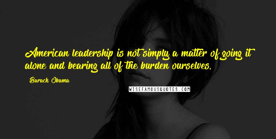 Barack Obama Quotes: American leadership is not simply a matter of going it alone and bearing all of the burden ourselves.