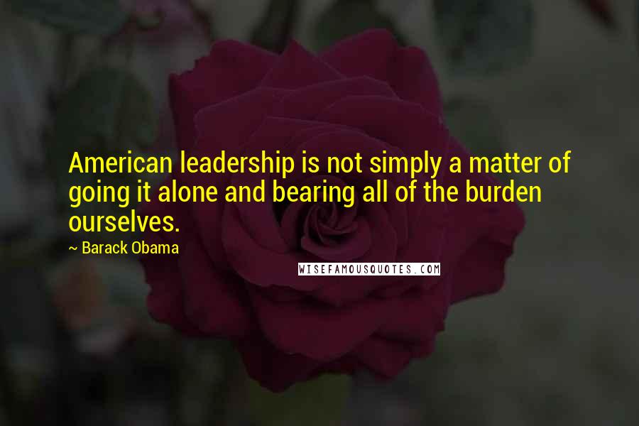 Barack Obama Quotes: American leadership is not simply a matter of going it alone and bearing all of the burden ourselves.