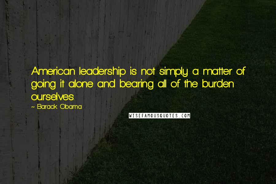 Barack Obama Quotes: American leadership is not simply a matter of going it alone and bearing all of the burden ourselves.