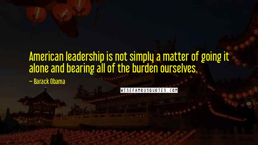 Barack Obama Quotes: American leadership is not simply a matter of going it alone and bearing all of the burden ourselves.
