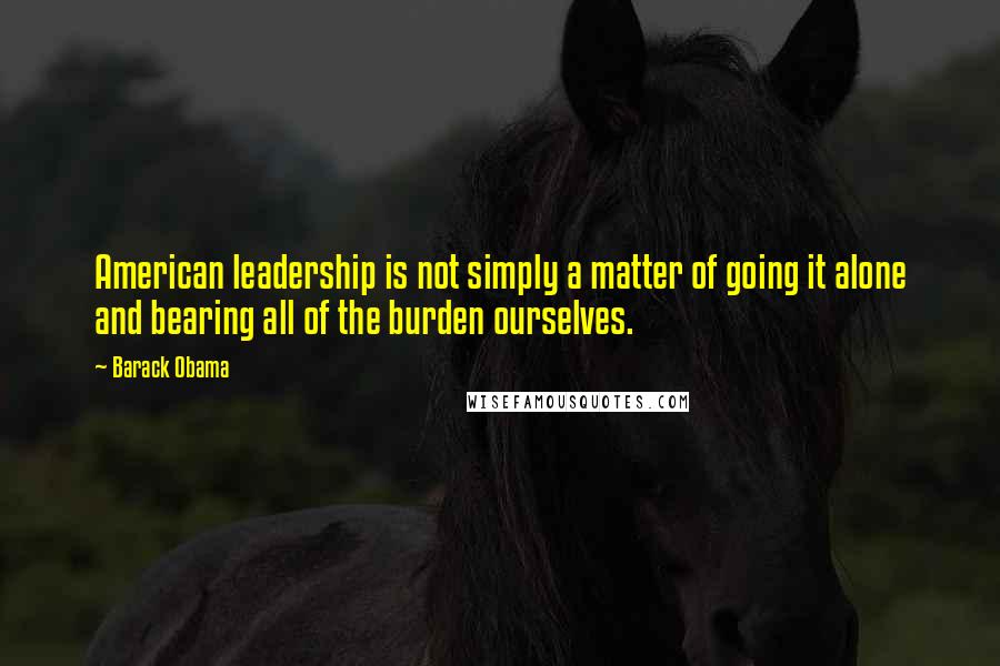 Barack Obama Quotes: American leadership is not simply a matter of going it alone and bearing all of the burden ourselves.
