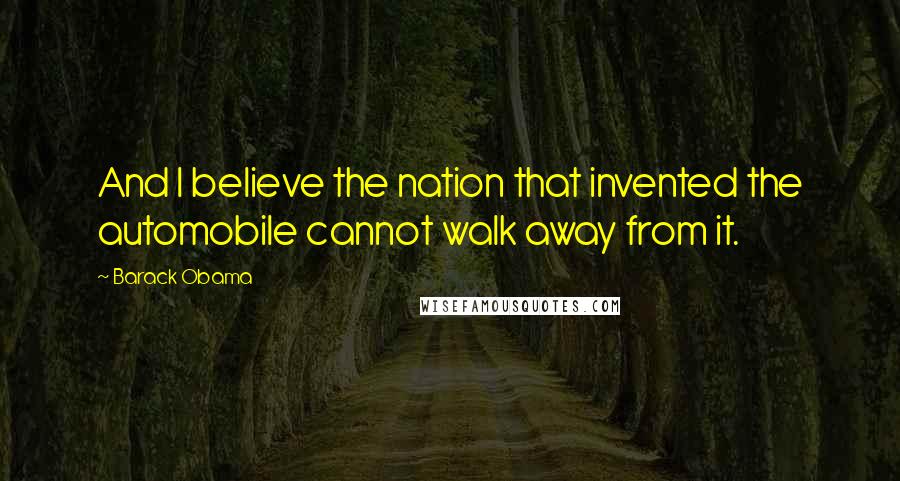 Barack Obama Quotes: And I believe the nation that invented the automobile cannot walk away from it.
