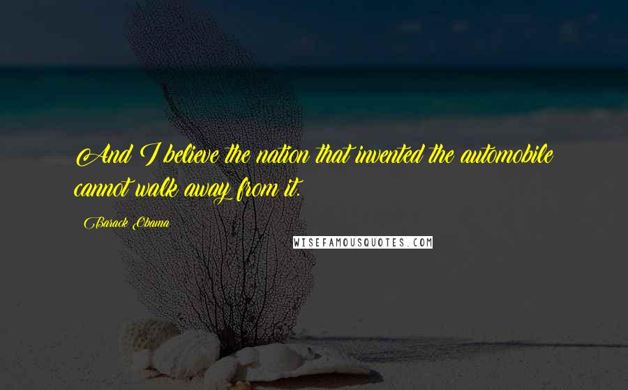 Barack Obama Quotes: And I believe the nation that invented the automobile cannot walk away from it.