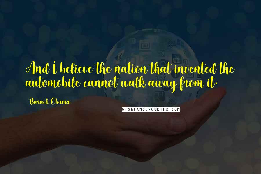 Barack Obama Quotes: And I believe the nation that invented the automobile cannot walk away from it.
