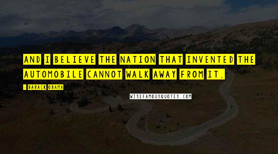 Barack Obama Quotes: And I believe the nation that invented the automobile cannot walk away from it.