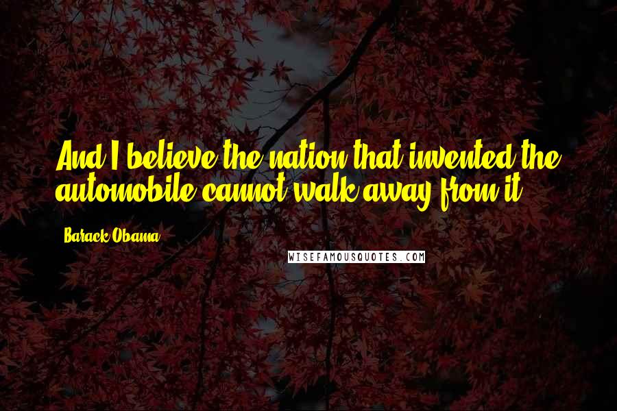 Barack Obama Quotes: And I believe the nation that invented the automobile cannot walk away from it.