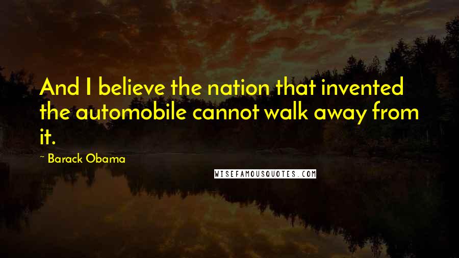 Barack Obama Quotes: And I believe the nation that invented the automobile cannot walk away from it.