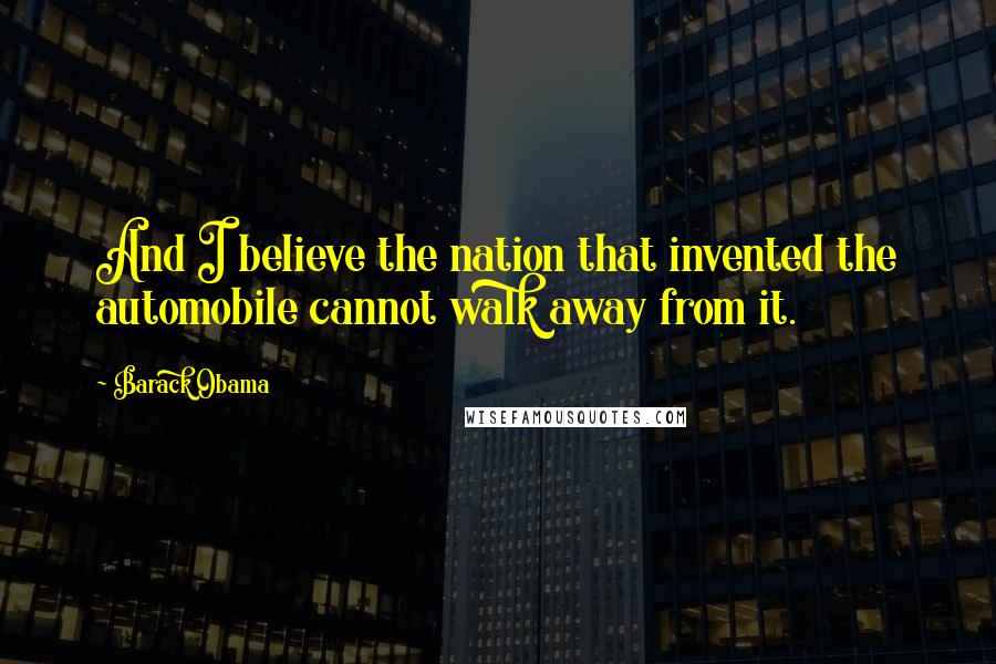 Barack Obama Quotes: And I believe the nation that invented the automobile cannot walk away from it.