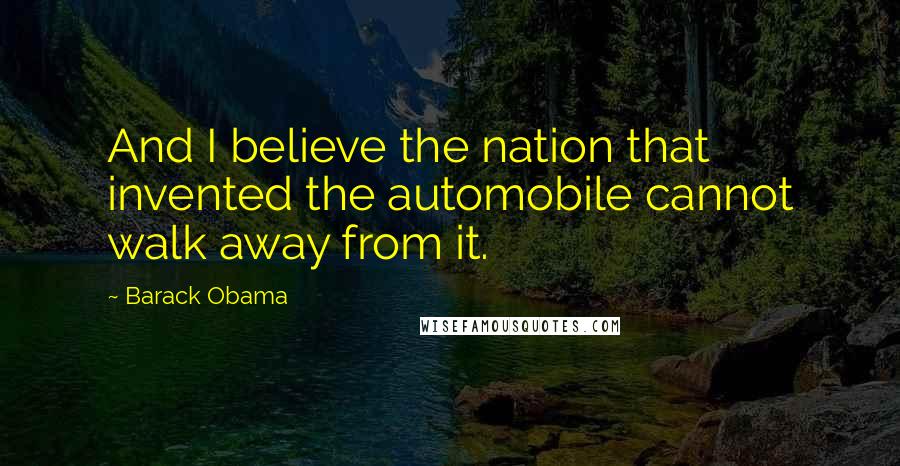 Barack Obama Quotes: And I believe the nation that invented the automobile cannot walk away from it.