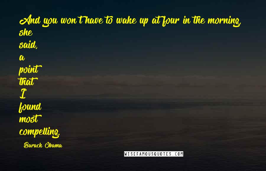 Barack Obama Quotes: And you won't have to wake up at four in the morning," she said, a point that I found most compelling.